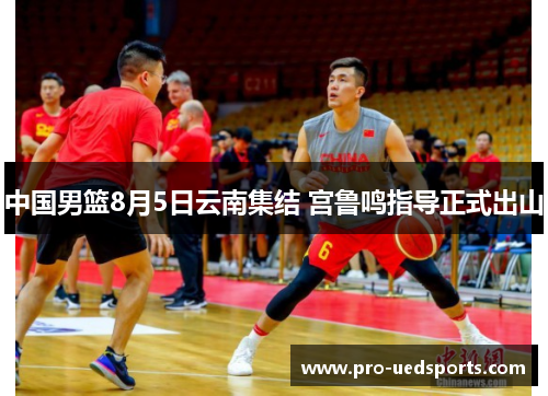 中国男篮8月5日云南集结 宫鲁鸣指导正式出山