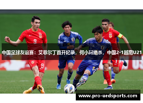 中国足球友谊赛：艾菲尔丁首开纪录，何小珂绝杀，中国2-1越南U21