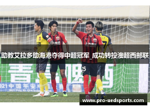 助教艾拉多助海港夺得中超冠军_成功转投澳超西部联 助教艾拉多助海港夺得中超冠军_成功转投澳超西部联