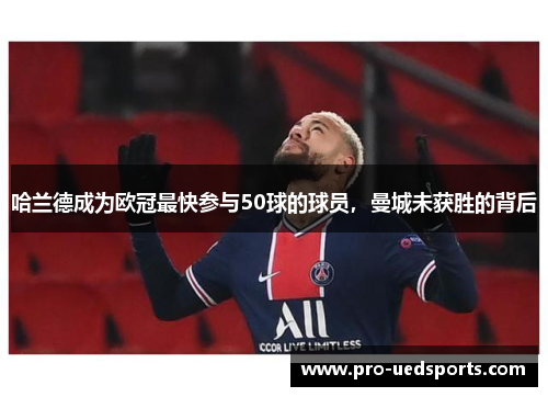 哈兰德成为欧冠最快参与50球的球员,曼城未获胜的背后 哈兰德成为欧冠最快参与50球的球员,曼城未获胜的背后