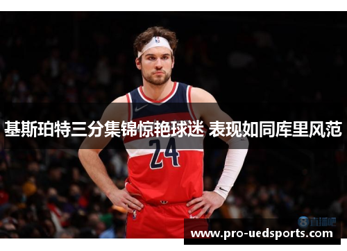 基斯珀特三分集锦惊艳球迷 表现如同库里风范 基斯珀特三分集锦惊艳球迷 表现如同库里风范